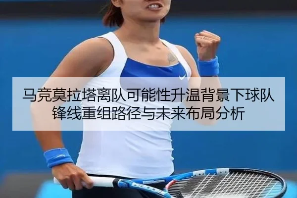 马竞莫拉塔离队可能性升温背景下球队锋线重组路径与未来布局分析