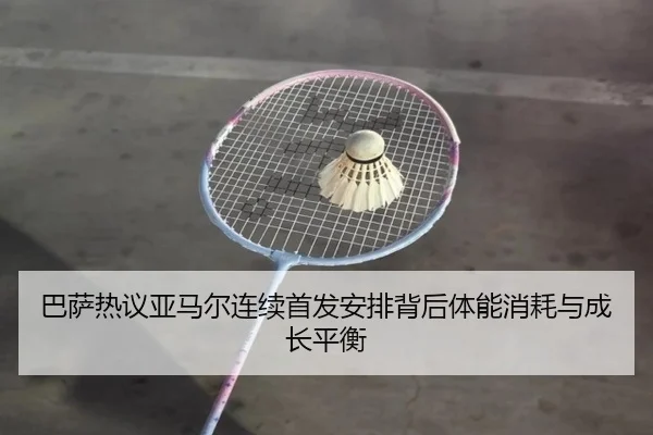 巴萨热议亚马尔连续首发安排背后体能消耗与成长平衡