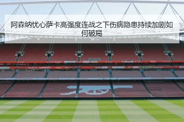 阿森纳忧心萨卡高强度连战之下伤病隐患持续加剧如何破局