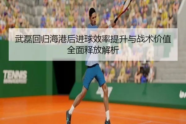 武磊回归海港后进球效率提升与战术价值全面释放解析