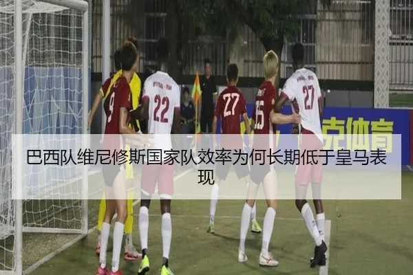 巴西队维尼修斯国家队效率为何长期低于皇马表现