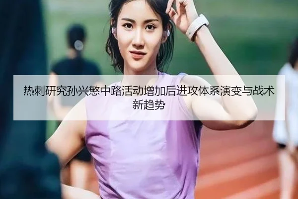 热刺研究孙兴慜中路活动增加后进攻体系演变与战术新趋势