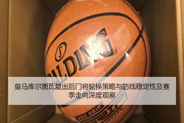 皇马库尔图瓦复出后门将轮换策略与防线稳定性及赛季走向深度观察