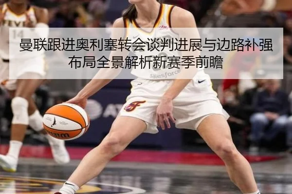 曼联跟进奥利塞转会谈判进展与边路补强布局全景解析新赛季前瞻