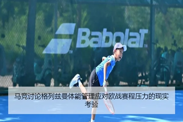 马竞讨论格列兹曼体能管理应对欧战赛程压力的现实考验