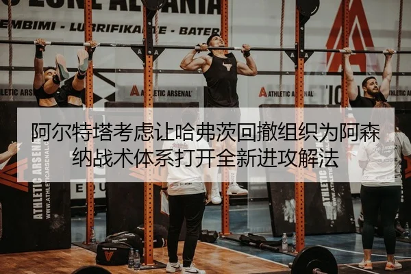 阿尔特塔考虑让哈弗茨回撤组织为阿森纳战术体系打开全新进攻解法