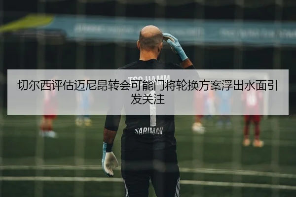 切尔西评估迈尼昂转会可能门将轮换方案浮出水面引发关注