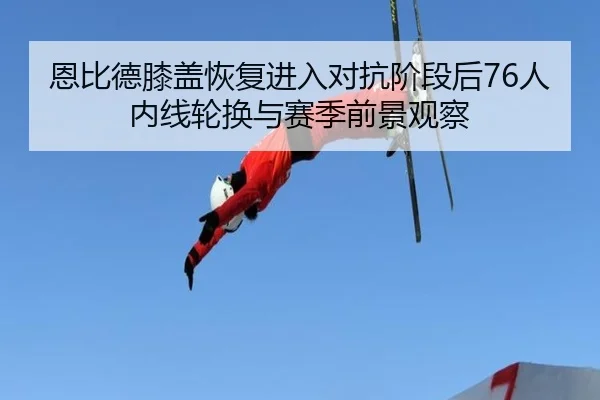 恩比德膝盖恢复进入对抗阶段后76人内线轮换与赛季前景观察